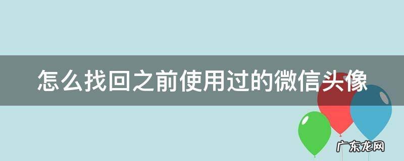怎么找回之前使用过的微信头像 如何找回以前使用过的微信头像