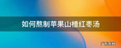 如何熬制苹果山楂红枣汤 苹果红枣山楂水怎么熬