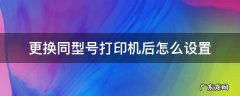 更换同型号打印机后怎么设置 换了相同型号的打印机,怎么设置