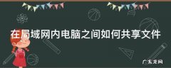 在局域网内电脑之间如何共享文件 如何在局域网共享文件夹
