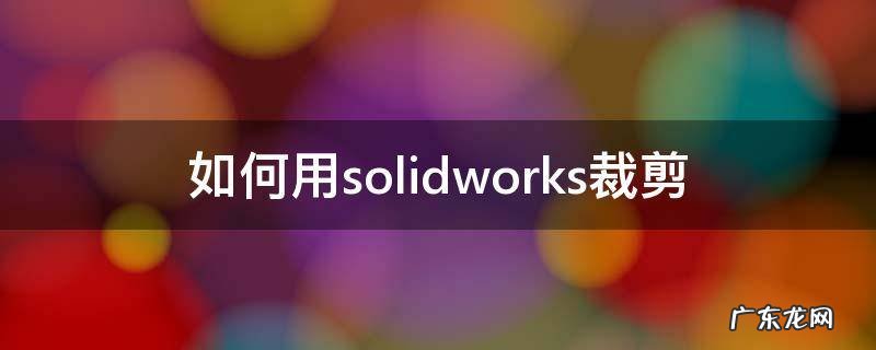 如何用solidworks裁剪 solidworks裁剪视图怎么使用