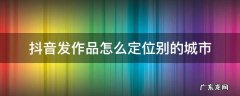 抖音发作品怎么定位别的城市 2022抖音发作品怎么定位别的城市