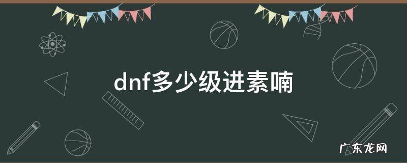 dnf素喃怎么开启2020 dnf多少级进素喃