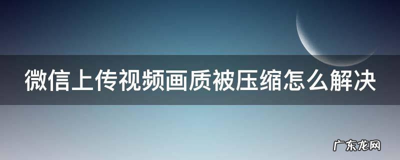 微信上传视频画质被压缩怎么解决 微信上传视频压画质怎么办