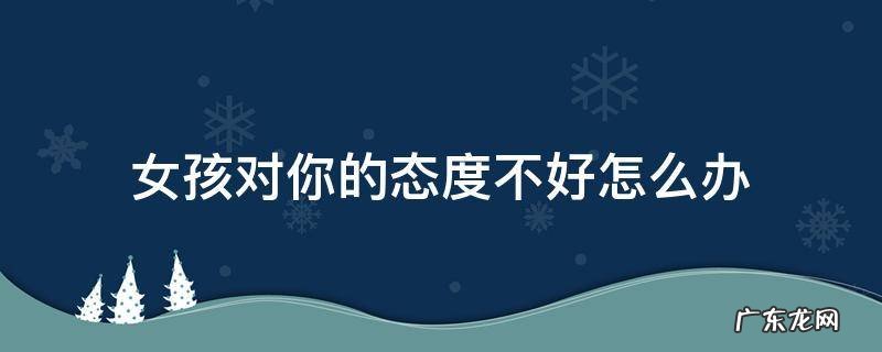 女生对你态度不好怎么办 女孩对你的态度不好怎么办