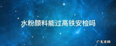 颜料可以过火车安检吗 水粉颜料能过高铁安检吗
