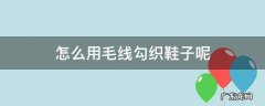怎么用毛线勾织鞋子呢 用毛线怎么织鞋子图片大全