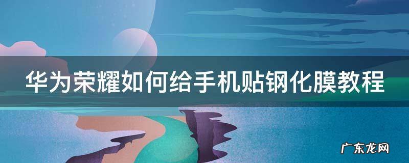华为荣耀如何给手机贴钢化膜教程 荣耀手机贴膜教程视频