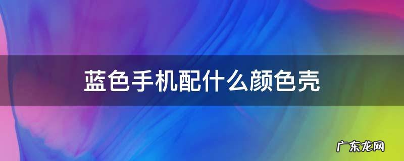 蓝色手机配什么颜色壳 蓝绿色手机配什么颜色壳