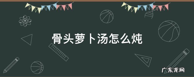 骨头萝卜汤怎么炖好喝 骨头萝卜汤怎么炖