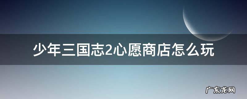 少年三国志2心愿商店怎么玩 少年三国志2心愿商店化身符哪个好