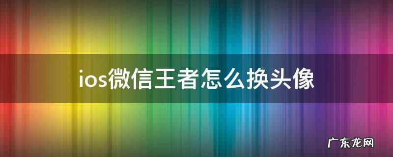 王者荣耀ios微信改头像 ios微信王者怎么换头像