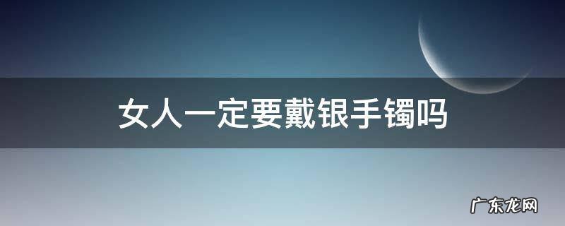 女人一定要戴银手镯吗 女人为什么要戴银手镯有什么好处