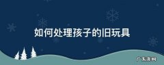 小孩子的玩具怎么处理 如何处理孩子的旧玩具