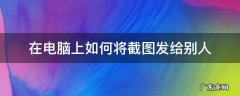 在电脑上如何将截图发给别人 电脑怎样截图?并把截图发给朋友
