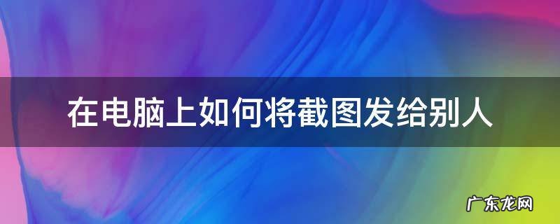 在电脑上如何将截图发给别人 电脑怎样截图?并把截图发给朋友