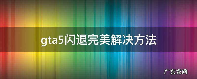 gta5闪退完美解决方法 GTA5闪退怎么办