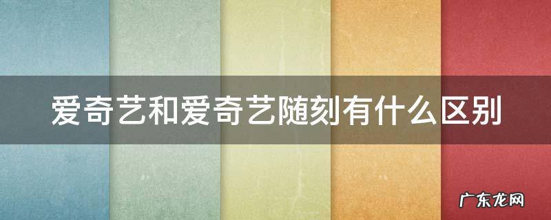 爱奇艺和爱奇艺随刻有什么区别 爱奇艺随刻和爱奇艺哪个好