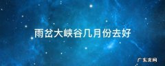雨岔大峡谷几月份去好 雨岔大峡谷 最佳季节