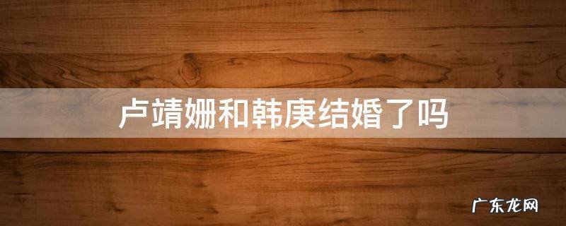卢靖姗和韩庚结婚了吗 卢靖姗和韩庚什么时候在一起的