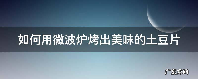 如何用微波炉烤出美味的土豆片 如何用微波炉烤出美味的土豆片视频