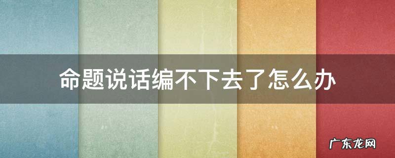 命题说话编不下去了怎么办 命题说话编不下去了怎么办视频
