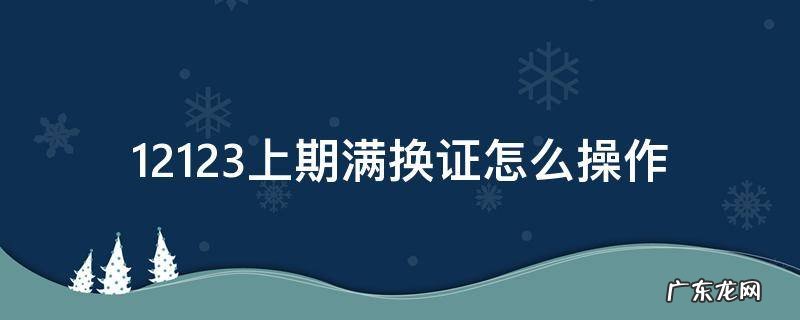 12123上期满换证怎么操作 12123上期满换证怎么操作外地