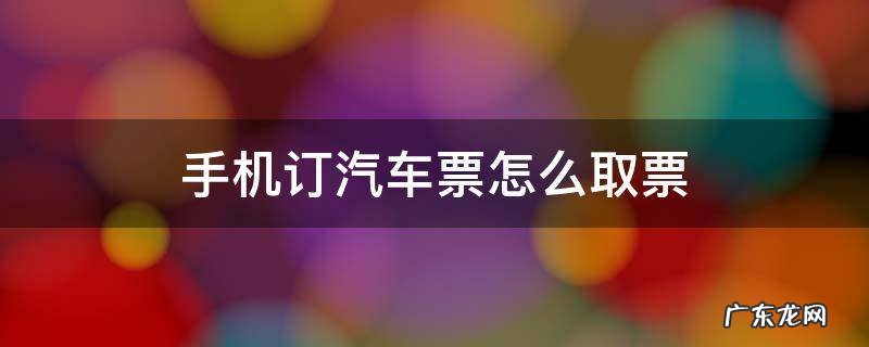 手机买票怎么取票汽车 手机订汽车票怎么取票