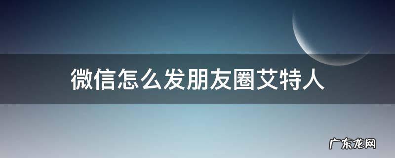 微信怎么发朋友圈艾特人 微信发朋友圈怎样艾特人