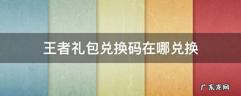 王者礼包兑换码在哪兑换 王者兑换码在哪里兑换礼包
