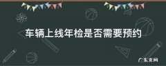 车辆上线年检是否需要预约 车辆上线年检怎么预约