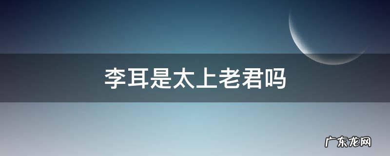 太上老君姓李名耳 李耳是太上老君吗