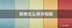 剪映怎么保存相册 剪映怎么保存相册删除了的视频