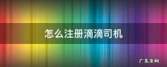 怎么注册滴滴司机车主 怎么注册滴滴司机