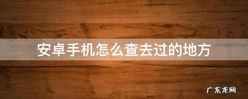 如何在安卓手机查询去过哪些地方 安卓手机怎么查去过的地方