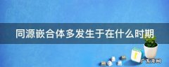 同源嵌合体多发生于在什么时期