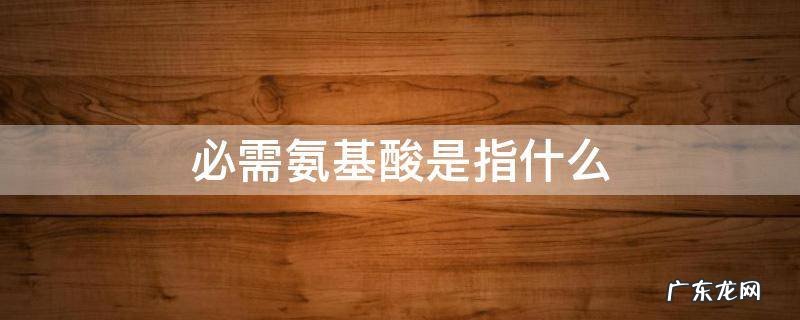 必需氨基酸是指什么 必需氨基酸是指什么主要有什么