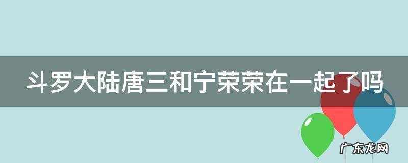 斗罗大陆唐三和宁荣荣在一起了吗 斗罗大陆唐三和宁荣荣在一起了吗图片