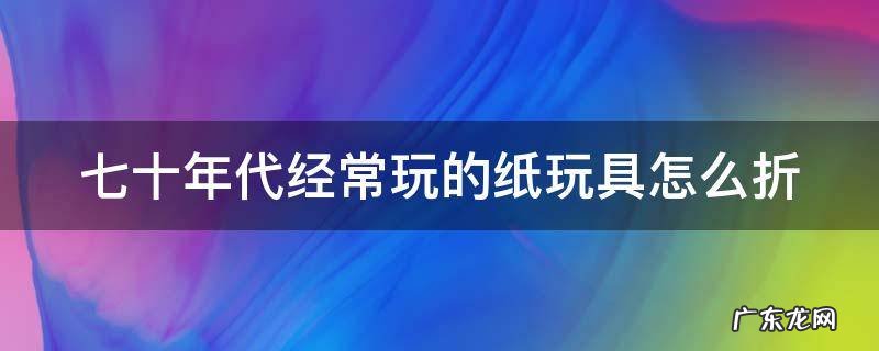 七十年代经常玩的纸玩具怎么折 七八十年代的玩具怎么折