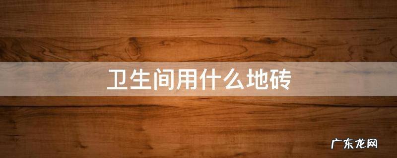 卫生间用什么地砖适合 卫生间用什么地砖