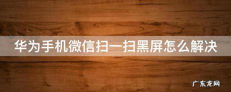 华为微信扫码黑屏怎么回事重启手机就能用一会又不能了 华为手机微信扫一扫黑屏怎么解决