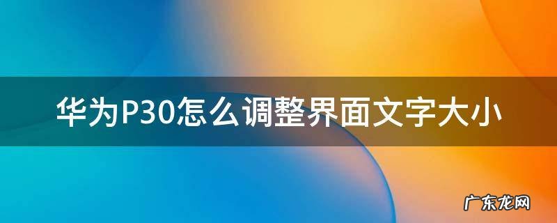 华为p30怎么把字调大 华为P30怎么调整界面文字大小