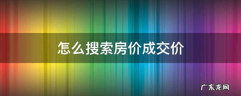 怎么搜索房价成交价 房价网站.哪里可以查到成交价
