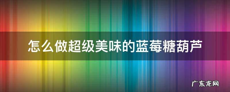 怎么制作草莓冰糖葫芦 怎么做超级美味的蓝莓糖葫芦