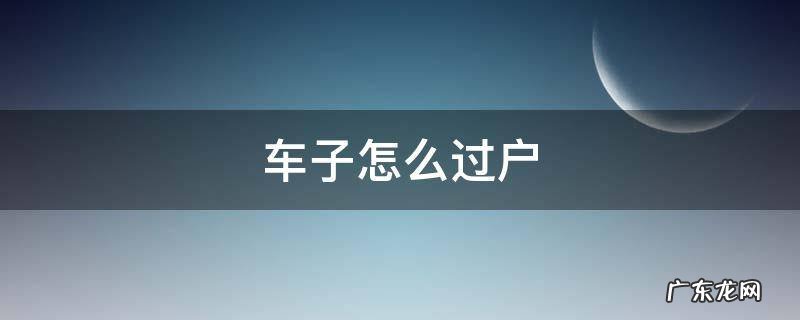 车子怎么过户 车子怎么过户到别人名下