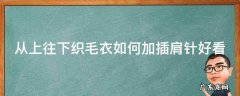 从上往下织毛衣如何加插肩针好看 从上往下编织插肩毛衣