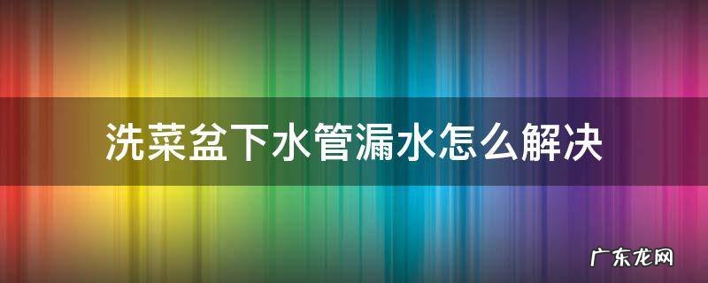 洗菜盆下水管漏水怎么解决 洗菜盆下水管口漏水