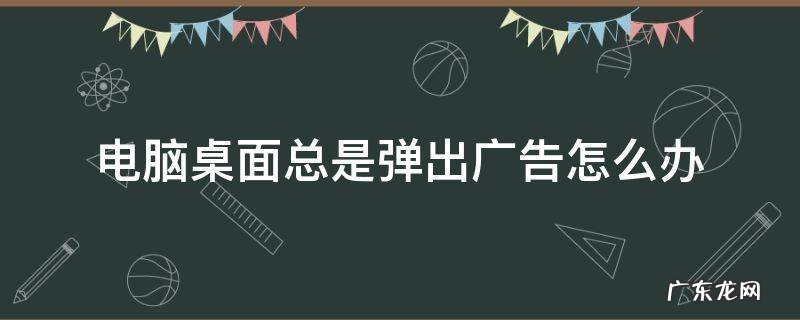 电脑桌面总是弹出广告怎么办 电脑桌面总是弹出广告怎么办win7