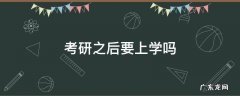 考研以后要上学吗 考研之后要上学吗