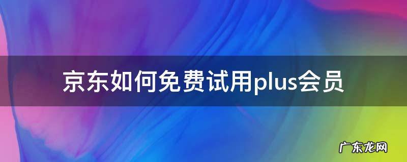 京东如何免费试用plus会员 试用京东plus会员买东西享受会员价吗